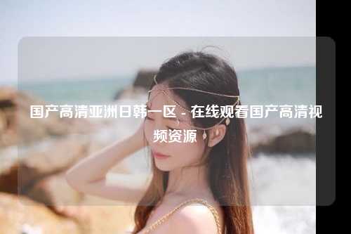 国产高清亚洲日韩一区 - 在线观看国产高清视频资源