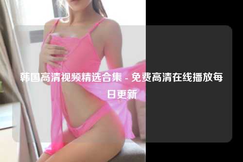 韩国高清视频精选合集 - 免费高清在线播放每日更新