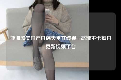 亚洲欧美国产日韩天堂在线视 - 高清不卡每日更新视频平台