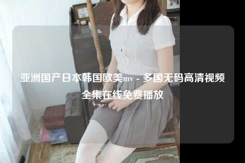 亚洲国产日本韩国欧美mv - 多国无码高清视频全集在线免费播放