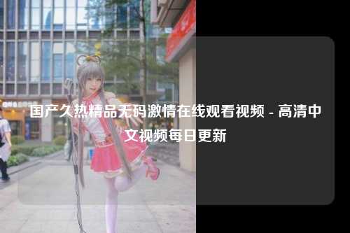 国产久热精品无码激情在线观看视频 - 高清中文视频每日更新