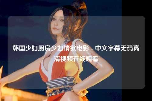 韩国少妇厨房少妇情欲电影 - 中文字幕无码高清视频在线观看
