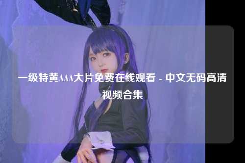 一级特黄AAA大片免费在线观看 - 中文无码高清视频合集