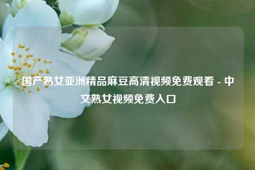 国产熟女亚洲精品麻豆高清视频免费观看 - 中文熟女视频免费入口
