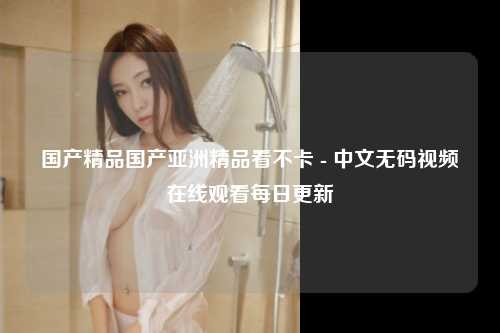 国产精品国产亚洲精品看不卡 - 中文无码视频在线观看每日更新