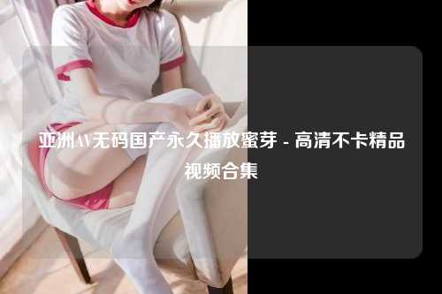 亚洲AV无码国产永久播放蜜芽 - 高清不卡精品视频合集