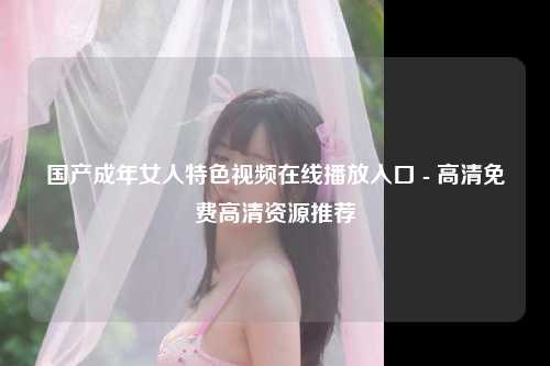 国产成年女人特色视频在线播放入口 - 高清免费高清资源推荐