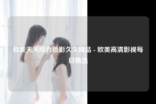 欧美天天综合色影久久精品 - 欧美高清影视每日精选