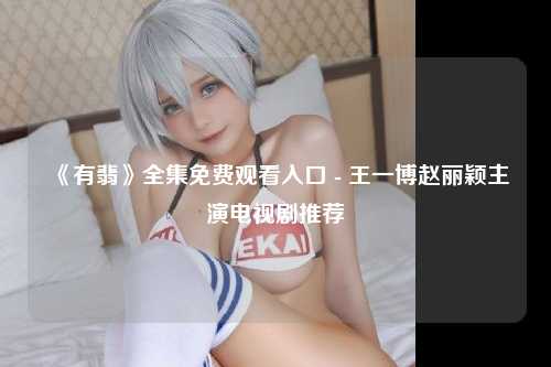 《有翡》全集免费观看入口 - 王一博赵丽颖主演电视剧推荐