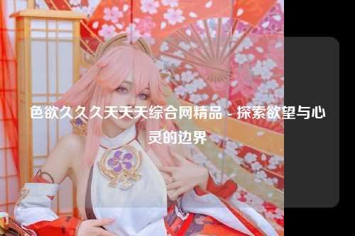色欲久久久天天天综合网精品 - 探索欲望与心灵的边界