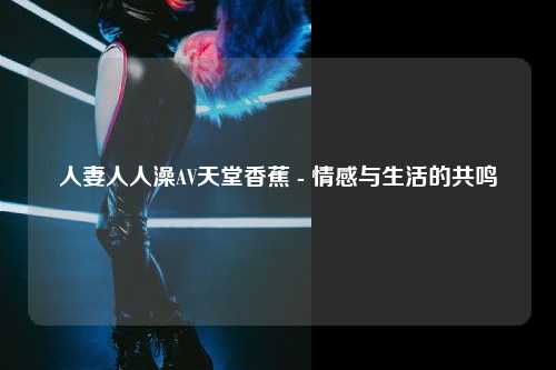 人妻人人澡AV天堂香蕉 - 情感与生活的共鸣