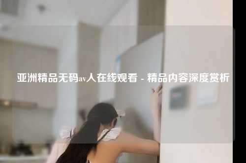 亚洲精品无码av人在线观看 - 精品内容深度赏析