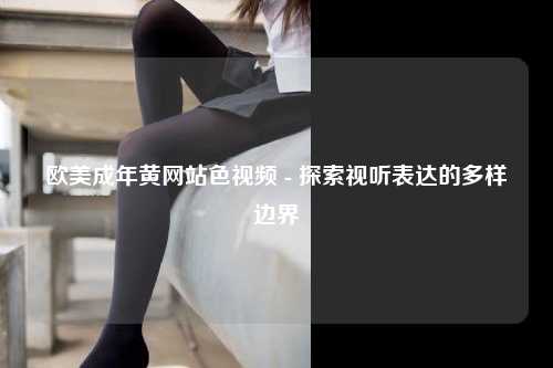 欧美成年黄网站色视频 - 探索视听表达的多样边界
