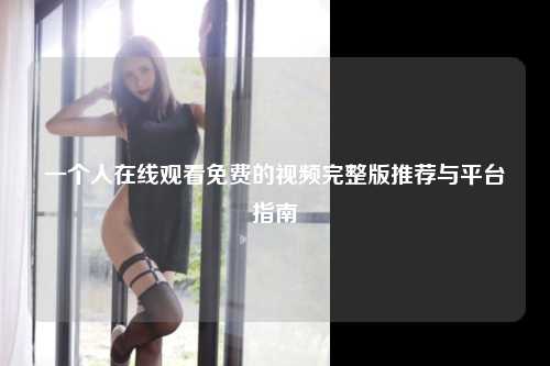 一个人在线观看免费的视频完整版推荐与平台指南