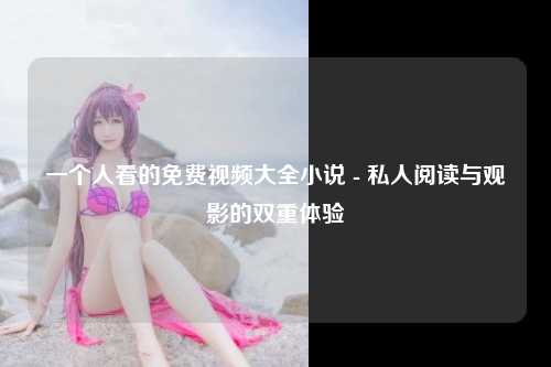 一个人看的免费视频大全小说 - 私人阅读与观影的双重体验