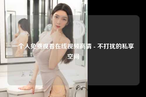 一个人免费观看在线视频高清 - 不打扰的私享空间