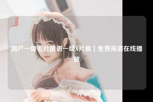 国产一级毛片国语一级A片易｜免费高清在线播放