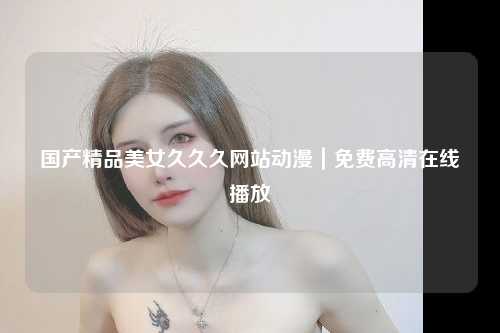 国产精品美女久久久网站动漫｜免费高清在线播放