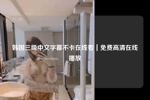 韩国三级中文字幕不卡在线看｜免费高清在线播放